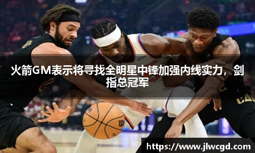 火箭GM表示将寻找全明星中锋加强内线实力，剑指总冠军
