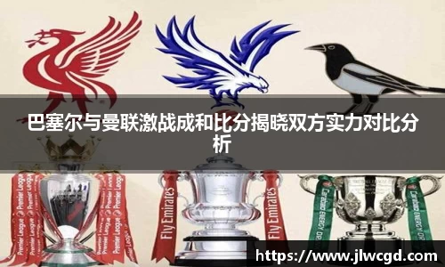 巴塞尔与曼联激战成和比分揭晓双方实力对比分析