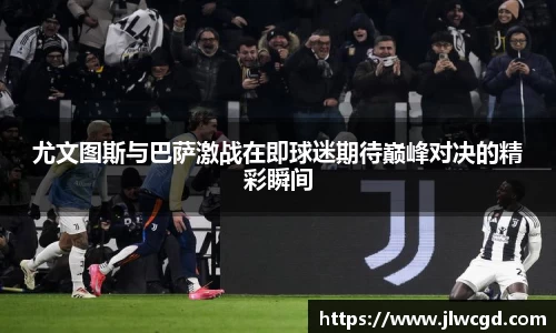 尤文图斯与巴萨激战在即球迷期待巅峰对决的精彩瞬间