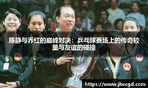 陈静与乔红的巅峰对决：乒乓球赛场上的传奇较量与友谊的碰撞
