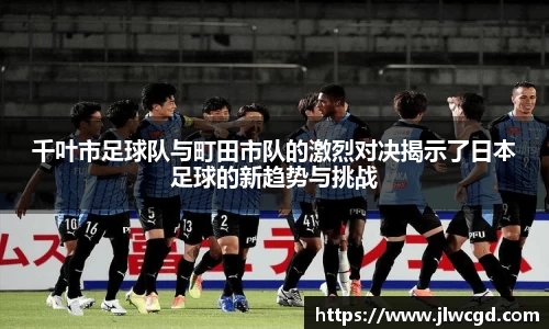千叶市足球队与町田市队的激烈对决揭示了日本足球的新趋势与挑战