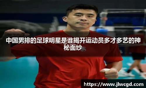 中国男排的足球明星是谁揭开运动员多才多艺的神秘面纱