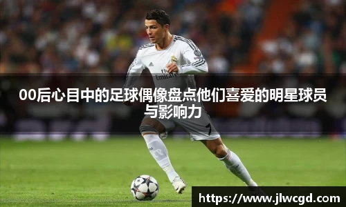 00后心目中的足球偶像盘点他们喜爱的明星球员与影响力