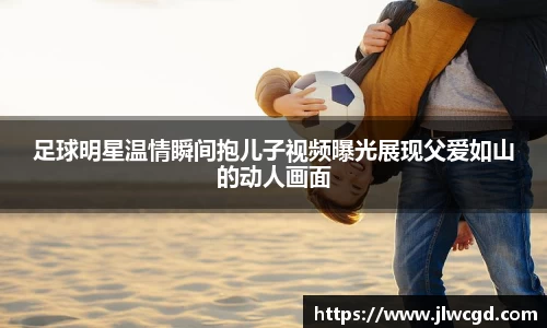 足球明星温情瞬间抱儿子视频曝光展现父爱如山的动人画面