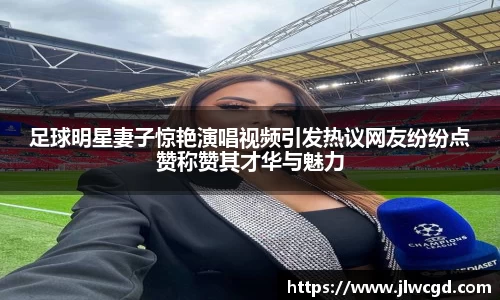 足球明星妻子惊艳演唱视频引发热议网友纷纷点赞称赞其才华与魅力